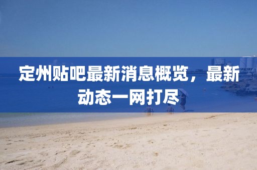 定州貼吧最新消息概覽，最新動(dòng)態(tài)一網(wǎng)打盡