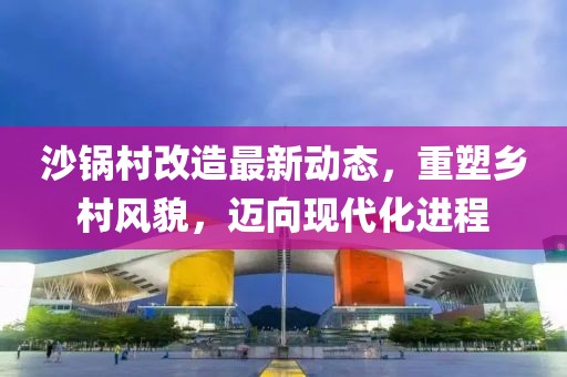沙鍋村改造最新動(dòng)態(tài)，重塑鄉(xiāng)村風(fēng)貌，邁向現(xiàn)代化進(jìn)程