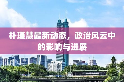 樸瑾慧最新動(dòng)態(tài)，政治風(fēng)云中的影響與進(jìn)展