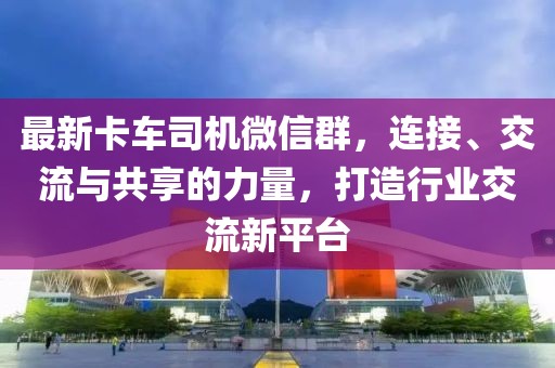 最新卡車司機(jī)微信群，連接、交流與共享的力量，打造行業(yè)交流新平臺