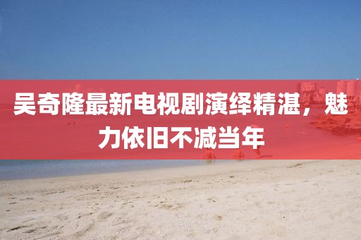 吳奇隆最新電視劇演繹精湛，魅力依舊不減當(dāng)年