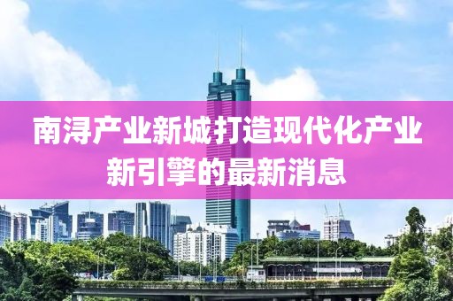 南潯產(chǎn)業(yè)新城打造現(xiàn)代化產(chǎn)業(yè)新引擎的最新消息