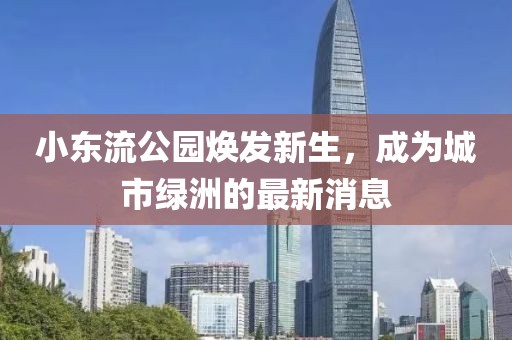 小東流公園煥發(fā)新生，成為城市綠洲的最新消息