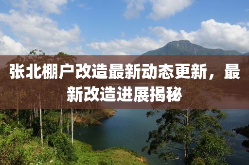 張北棚戶改造最新動(dòng)態(tài)更新，最新改造進(jìn)展揭秘