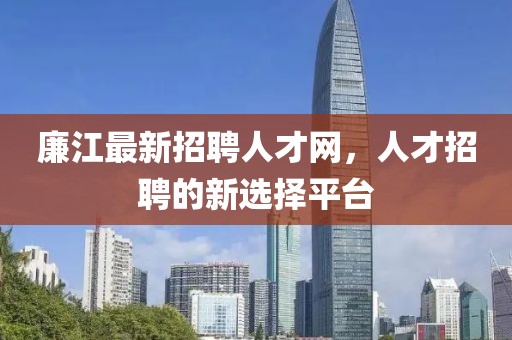 廉江最新招聘人才網(wǎng)，人才招聘的新選擇平臺