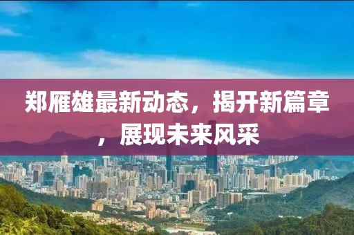 鄭雁雄最新動(dòng)態(tài)，揭開(kāi)新篇章，展現(xiàn)未來(lái)風(fēng)采