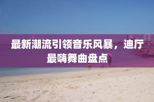 最新潮流引領(lǐng)音樂(lè)風(fēng)暴，迪廳最嗨舞曲盤點(diǎn)