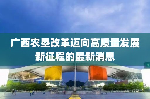廣西農(nóng)墾改革邁向高質(zhì)量發(fā)展新征程的最新消息