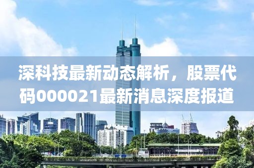 深科技最新動(dòng)態(tài)解析，股票代碼000021最新消息深度報(bào)道