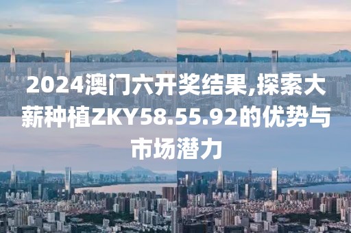2024澳門六開獎結(jié)果,探索大薪種植ZKY58.55.92的優(yōu)勢與市場潛力
