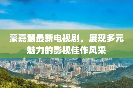 蒙嘉慧最新電視劇，展現(xiàn)多元魅力的影視佳作風(fēng)采
