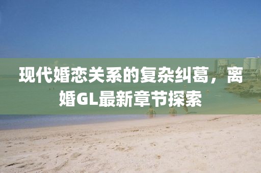 現(xiàn)代婚戀關(guān)系的復(fù)雜糾葛，離婚GL最新章節(jié)探索