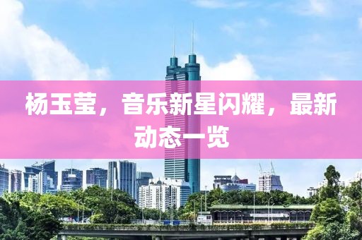 楊玉瑩，音樂新星閃耀，最新動(dòng)態(tài)一覽