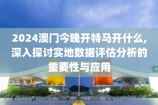 2024澳門今晚開特馬開什么,深入探討實地數(shù)據(jù)評估分析的重要性與應(yīng)用