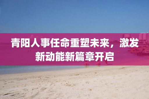 青陽人事任命重塑未來，激發(fā)新動能新篇章開啟