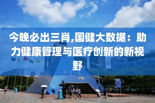 今晚必出三肖,國(guó)健大數(shù)據(jù)：助力健康管理與醫(yī)療創(chuàng)新的新視野