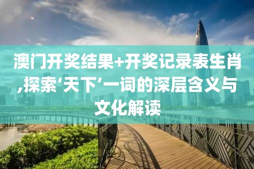 澳門開獎結果+開獎記錄表生肖,探索‘天下’一詞的深層含義與文化解讀