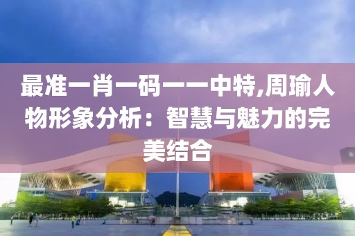最準(zhǔn)一肖一碼一一中特,周瑜人物形象分析：智慧與魅力的完美結(jié)合