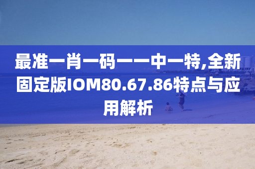 最準(zhǔn)一肖一碼一一中一特,全新固定版IOM80.67.86特點(diǎn)與應(yīng)用解析