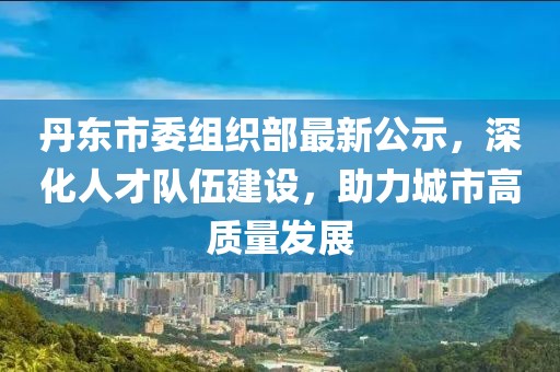 丹東市委組織部最新公示，深化人才隊伍建設，助力城市高質(zhì)量發(fā)展