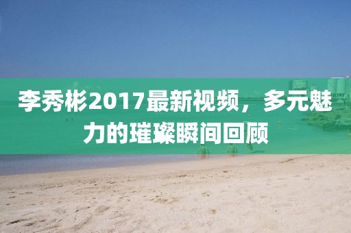 李秀彬2017最新視頻，多元魅力的璀璨瞬間回顧