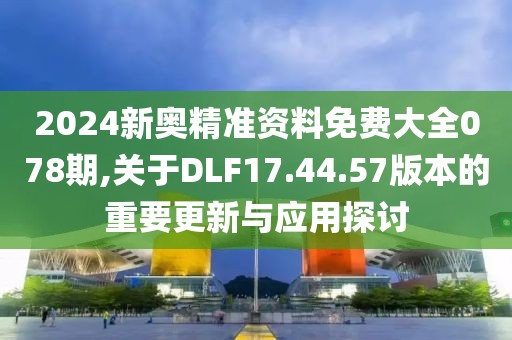 2024新奧精準資料免費大全078期,關(guān)于DLF17.44.57版本的重要更新與應(yīng)用探討
