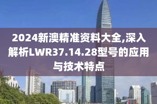 2024新澳精準(zhǔn)資料大全,深入解析LWR37.14.28型號的應(yīng)用與技術(shù)特點