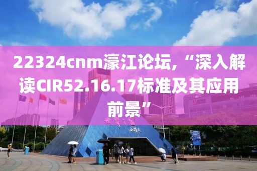 22324cnm濠江論壇,“深入解讀CIR52.16.17標準及其應(yīng)用前景”