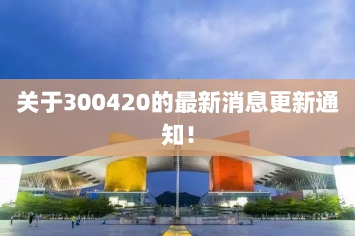 關(guān)于300420的最新消息更新通知！