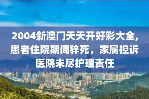 2004新澳門天天開好彩大全,患者住院期間猝死，家屬控訴醫(yī)院未盡護(hù)理責(zé)任
