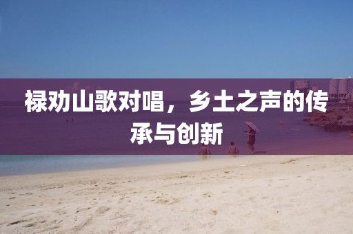 祿勸山歌對唱，鄉(xiāng)土之聲的傳承與創(chuàng)新