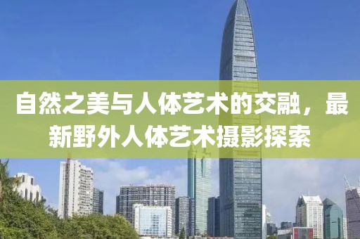 自然之美與人體藝術(shù)的交融，最新野外人體藝術(shù)攝影探索