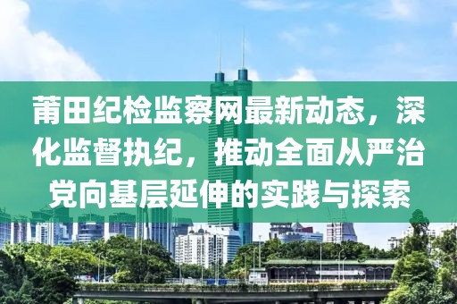 莆田紀(jì)檢監(jiān)察網(wǎng)最新動(dòng)態(tài)，深化監(jiān)督執(zhí)紀(jì)，推動(dòng)全面從嚴(yán)治黨向基層延伸的實(shí)踐與探索