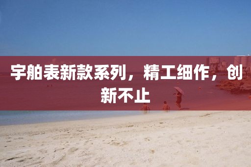 宇舶表新款系列，精工細(xì)作，創(chuàng)新不止