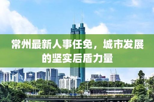 常州最新人事任免，城市發(fā)展的堅實后盾力量