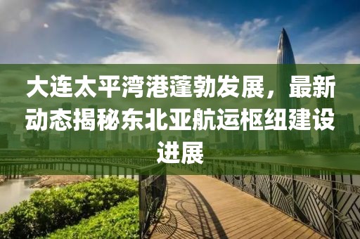 大連太平灣港蓬勃發(fā)展，最新動態(tài)揭秘東北亞航運樞紐建設(shè)進展