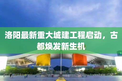 洛陽(yáng)最新重大城建工程啟動(dòng)，古都煥發(fā)新生機(jī)