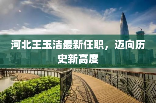 河北王玉潔最新任職，邁向歷史新高度