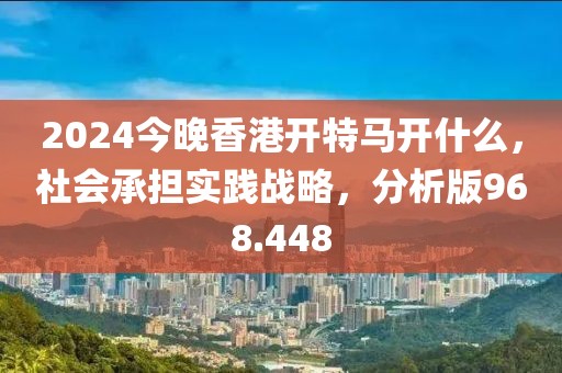 2024今晚香港開特馬開什么，社會承擔實踐戰(zhàn)略，分析版968.448