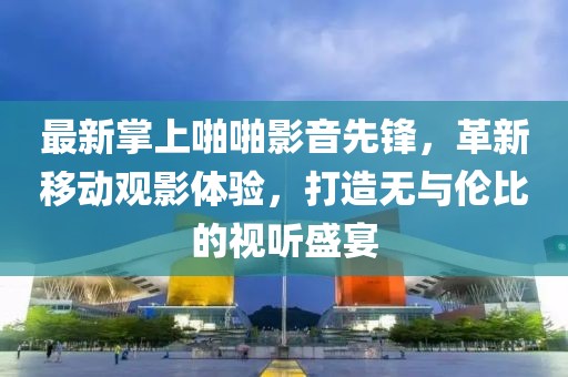 最新掌上啪啪影音先鋒，革新移動(dòng)觀影體驗(yàn)，打造無與倫比的視聽盛宴