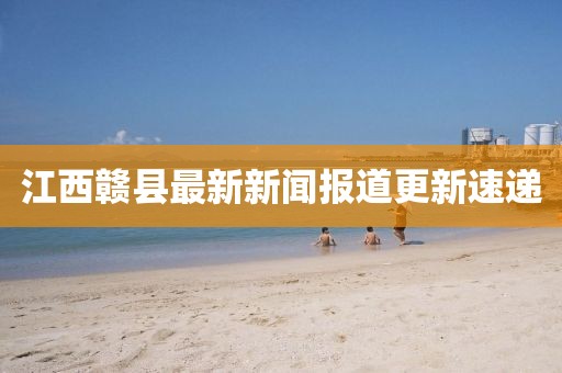 江西贛縣最新新聞報(bào)道更新速遞
