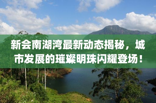 新會南湖灣最新動態(tài)揭秘，城市發(fā)展的璀璨明珠閃耀登場！