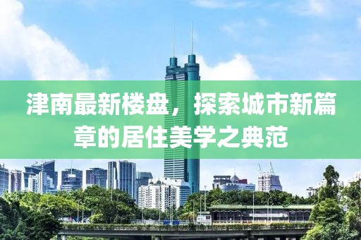津南最新樓盤(pán)，探索城市新篇章的居住美學(xué)之典范