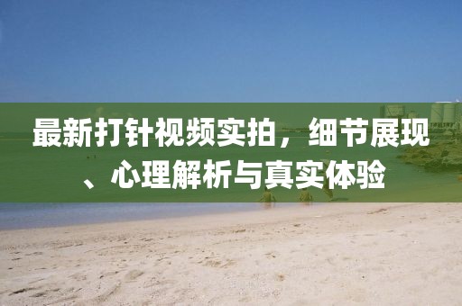 最新打針視頻實(shí)拍，細(xì)節(jié)展現(xiàn)、心理解析與真實(shí)體驗(yàn)