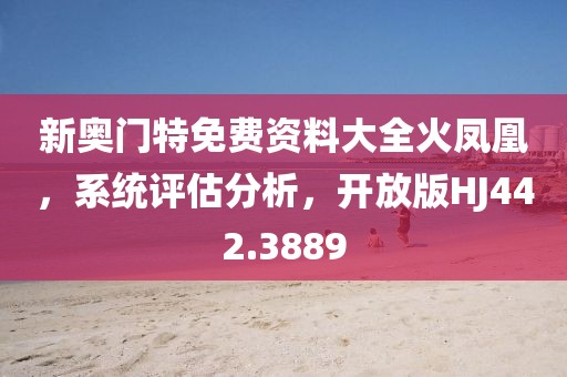 新奧門(mén)特免費(fèi)資料大全火鳳凰，系統(tǒng)評(píng)估分析，開(kāi)放版HJ442.3889