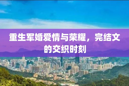 重生軍婚愛情與榮耀，完結(jié)文的交織時(shí)刻