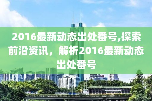 2016最新動(dòng)態(tài)出處番號(hào),探索前沿資訊，解析2016最新動(dòng)態(tài)出處番號(hào)