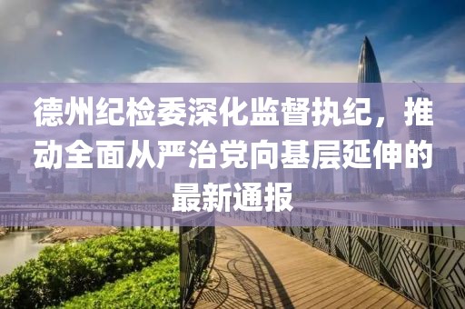 德州紀(jì)檢委深化監(jiān)督執(zhí)紀(jì)，推動(dòng)全面從嚴(yán)治黨向基層延伸的最新通報(bào)