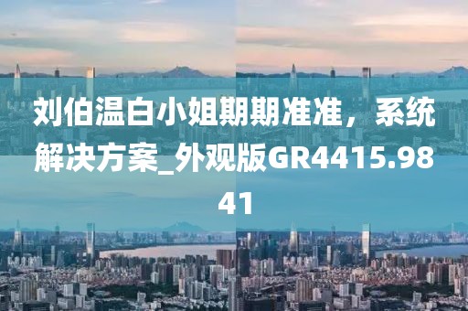 劉伯溫白小姐期期準(zhǔn)準(zhǔn)，系統(tǒng)解決方案_外觀版GR4415.9841